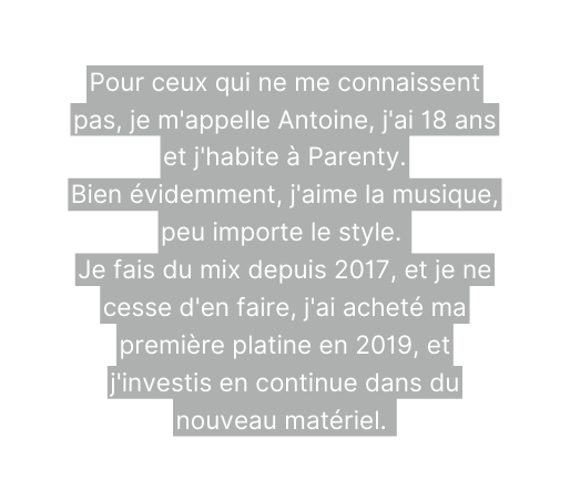 Pour ceux qui ne me connaissent pas je m appelle Antoine j ai 18 ans et j habite à Parenty Bien évidemment j aime la musique peu importe le style Je fais du mix depuis 2017 et je ne cesse d en faire j ai acheté ma première platine en 2019 et j investis en continue dans du nouveau matériel