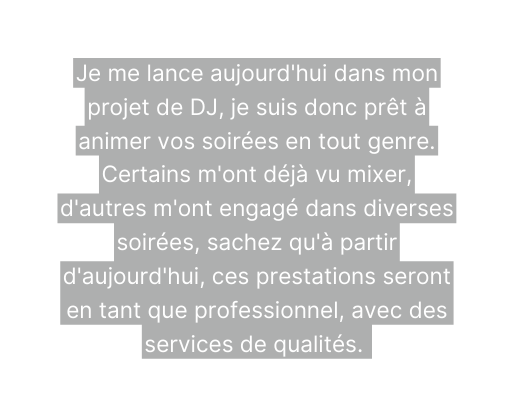 Je me lance aujourd hui dans mon projet de DJ je suis donc prêt à animer vos soirées en tout genre Certains m ont déjà vu mixer d autres m ont engagé dans diverses soirées sachez qu à partir d aujourd hui ces prestations seront en tant que professionnel avec des services de qualités