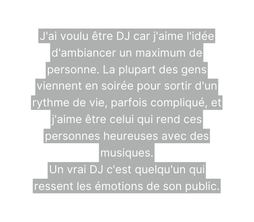 J ai voulu être DJ car j aime l idée d ambiancer un maximum de personne La plupart des gens viennent en soirée pour sortir d un rythme de vie parfois compliqué et j aime être celui qui rend ces personnes heureuses avec des musiques Un vrai DJ c est quelqu un qui ressent les émotions de son public